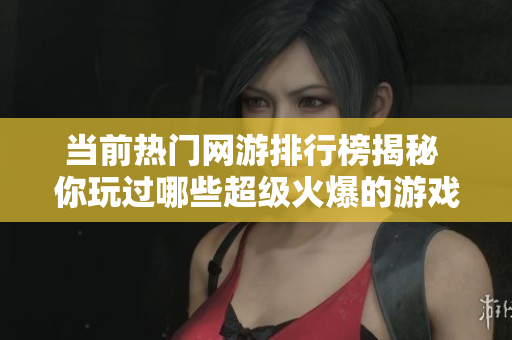 当前热门网游排行榜揭秘 你玩过哪些超级火爆的游戏