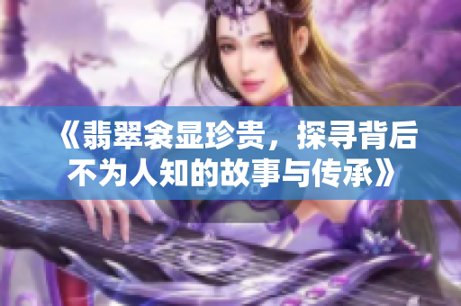 《翡翠衾显珍贵，探寻背后不为人知的故事与传承》