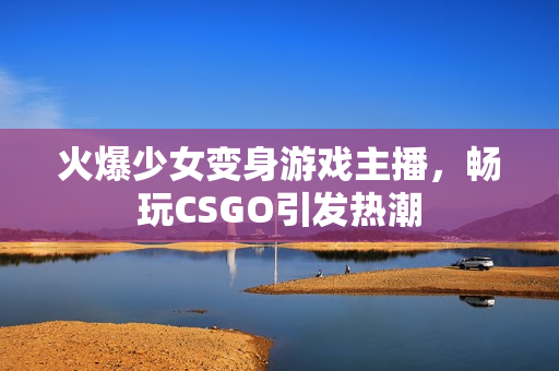 火爆少女变身游戏主播，畅玩CSGO引发热潮