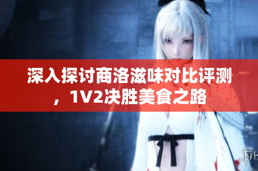 深入探讨商洛滋味对比评测，1V2决胜美食之路