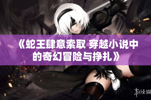 《蛇王肆意索取 穿越小说中的奇幻冒险与挣扎》