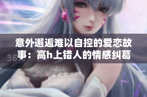 意外邂逅难以自控的爱恋故事：高h上错人的情感纠葛