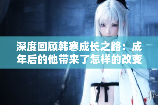 深度回顾韩寒成长之路：成年后的他带来了怎样的改变与启示