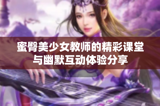 蜜臀美少女教师的精彩课堂与幽默互动体验分享