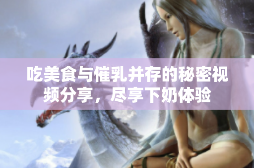 吃美食与催乳并存的秘密视频分享，尽享下奶体验