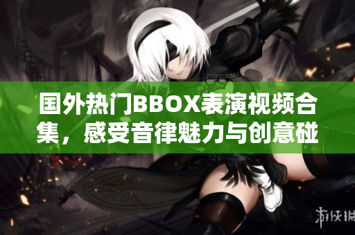 国外热门BBOX表演视频合集，感受音律魅力与创意碰撞