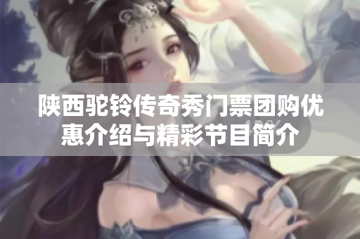 陕西驼铃传奇秀门票团购优惠介绍与精彩节目简介