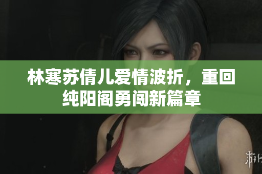 林寒苏倩儿爱情波折，重回纯阳阁勇闯新篇章