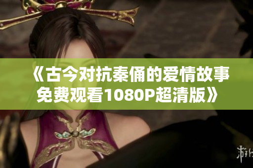 《古今对抗秦俑的爱情故事免费观看1080P超清版》
