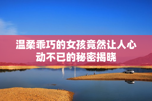 温柔乖巧的女孩竟然让人心动不已的秘密揭晓