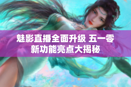 魅影直播全面升级 五一零新功能亮点大揭秘