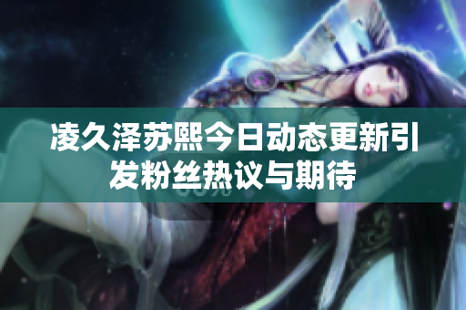 凌久泽苏熙今日动态更新引发粉丝热议与期待
