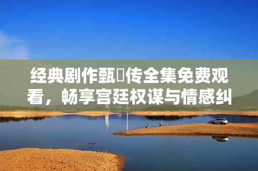 经典剧作甄嬛传全集免费观看，畅享宫廷权谋与情感纠葛