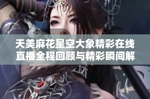 天美麻花星空大象精彩在线直播全程回顾与精彩瞬间解析