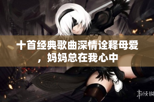 十首经典歌曲深情诠释母爱，妈妈总在我心中