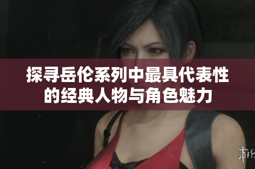 探寻岳伦系列中最具代表性的经典人物与角色魅力