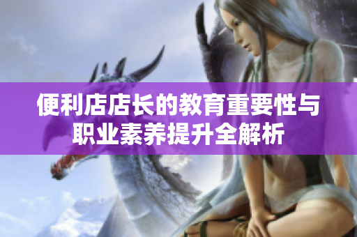 便利店店长的教育重要性与职业素养提升全解析