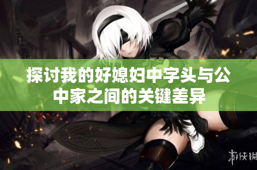 探讨我的好媳妇中字头与公中家之间的关键差异