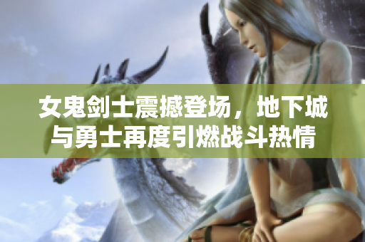 女鬼剑士震撼登场，地下城与勇士再度引燃战斗热情