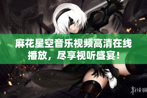 麻花星空音乐视频高清在线播放，尽享视听盛宴！