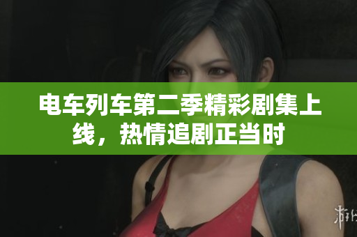 电车列车第二季精彩剧集上线，热情追剧正当时