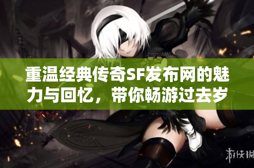 重温经典传奇SF发布网的魅力与回忆，带你畅游过去岁月