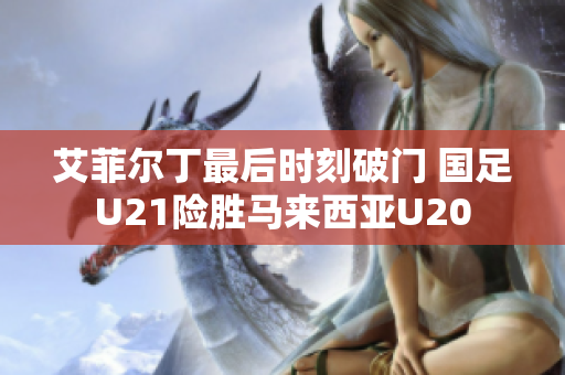 艾菲尔丁最后时刻破门 国足U21险胜马来西亚U20