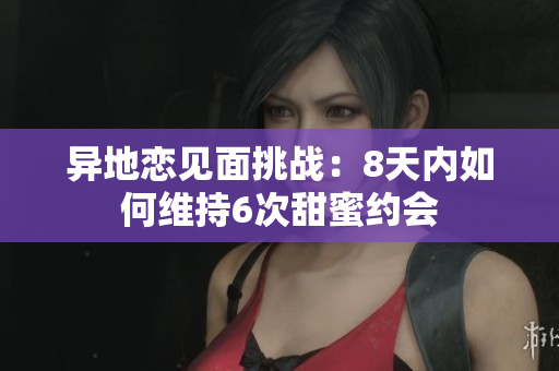 异地恋见面挑战：8天内如何维持6次甜蜜约会