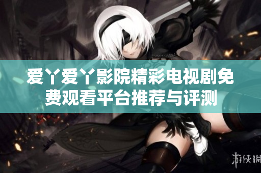 爱丫爱丫影院精彩电视剧免费观看平台推荐与评测