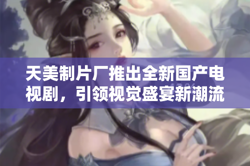 天美制片厂推出全新国产电视剧，引领视觉盛宴新潮流