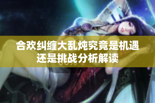 合欢纠缠大乱炖究竟是机遇还是挑战分析解读