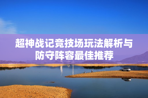 超神战记竞技场玩法解析与防守阵容最佳推荐