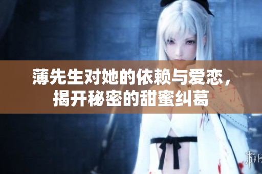 薄先生对她的依赖与爱恋，揭开秘密的甜蜜纠葛
