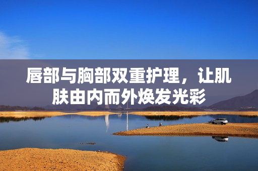 唇部与胸部双重护理，让肌肤由内而外焕发光彩