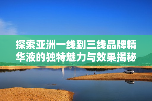 探索亚洲一线到三线品牌精华液的独特魅力与效果揭秘