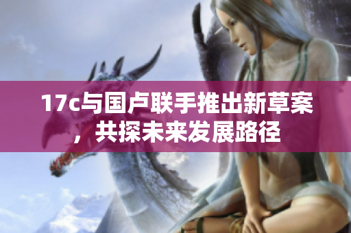 17c与国卢联手推出新草案，共探未来发展路径