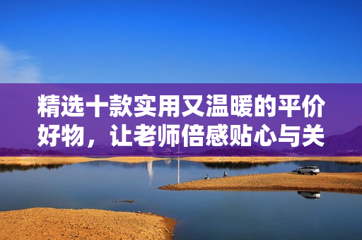 精选十款实用又温暖的平价好物，让老师倍感贴心与关怀