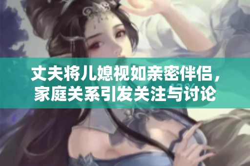 丈夫将儿媳视如亲密伴侣，家庭关系引发关注与讨论