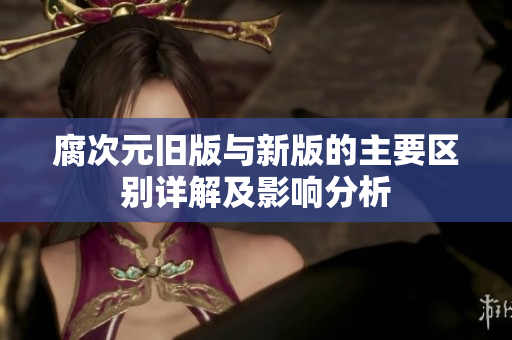 腐次元旧版与新版的主要区别详解及影响分析
