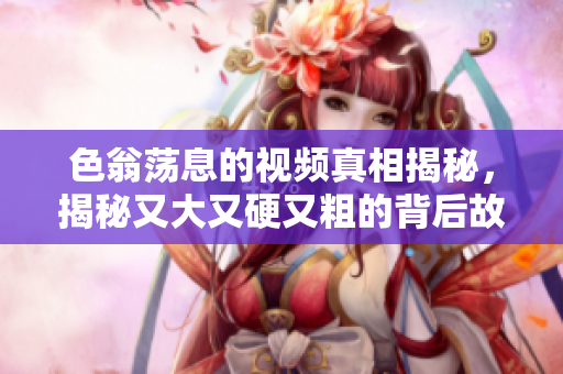 色翁荡息的视频真相揭秘，揭秘又大又硬又粗的背后故事