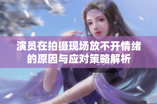 演员在拍摄现场放不开情绪的原因与应对策略解析