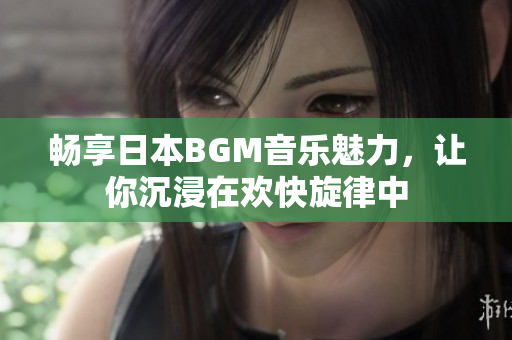 畅享日本BGM音乐魅力，让你沉浸在欢快旋律中