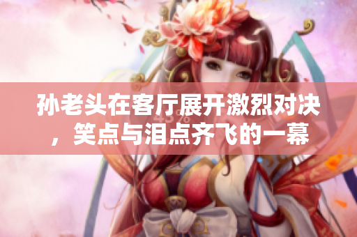 孙老头在客厅展开激烈对决，笑点与泪点齐飞的一幕