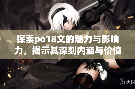 探索po18文的魅力与影响力，揭示其深刻内涵与价值