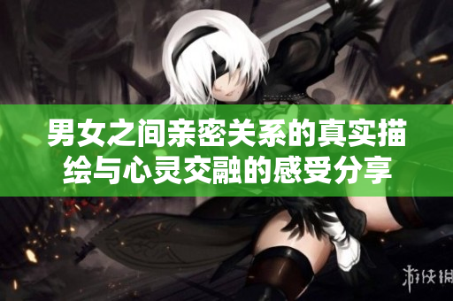 男女之间亲密关系的真实描绘与心灵交融的感受分享
