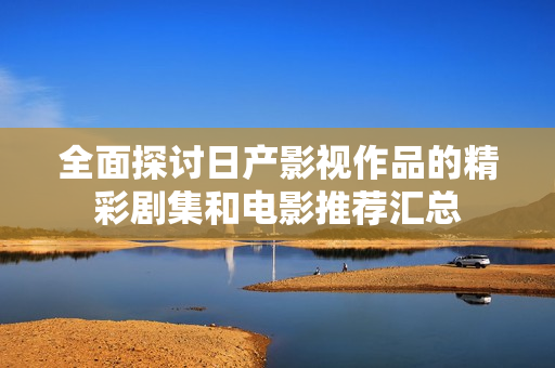 全面探讨日产影视作品的精彩剧集和电影推荐汇总