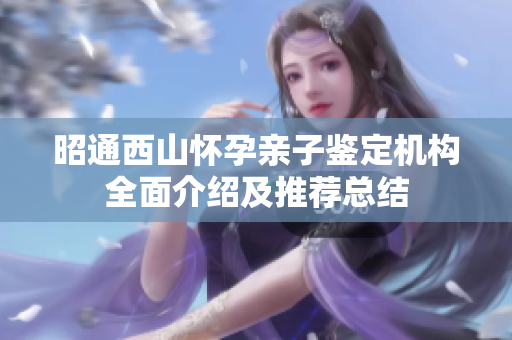 昭通西山怀孕亲子鉴定机构全面介绍及推荐总结
