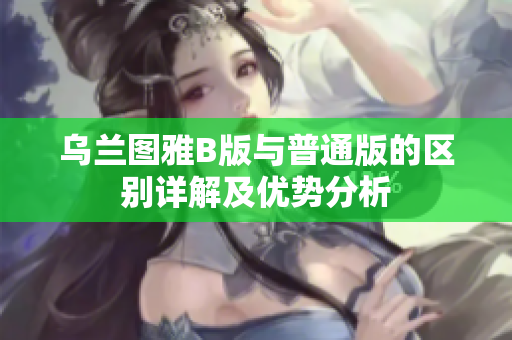 乌兰图雅B版与普通版的区别详解及优势分析