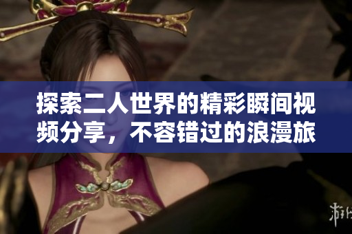 探索二人世界的精彩瞬间视频分享，不容错过的浪漫旅程