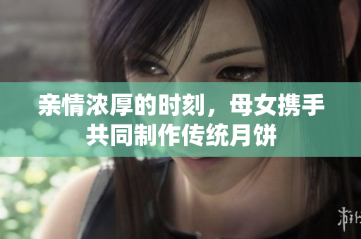 亲情浓厚的时刻，母女携手共同制作传统月饼
